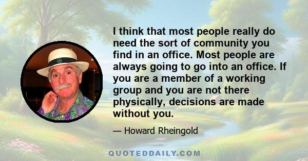 I think that most people really do need the sort of community you find in an office. Most people are always going to go into an office. If you are a member of a working group and you are not there physically, decisions