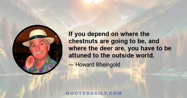 If you depend on where the chestnuts are going to be, and where the deer are, you have to be attuned to the outside world.