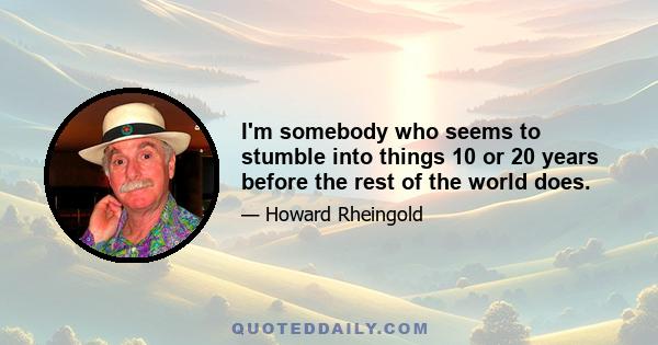 I'm somebody who seems to stumble into things 10 or 20 years before the rest of the world does.