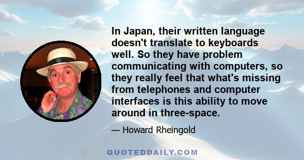 In Japan, their written language doesn't translate to keyboards well. So they have problem communicating with computers, so they really feel that what's missing from telephones and computer interfaces is this ability to 