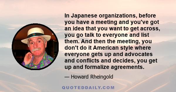 In Japanese organizations, before you have a meeting and you've got an idea that you want to get across, you go talk to everyone and list them. And then the meeting, you don't do it American style where everyone gets up 