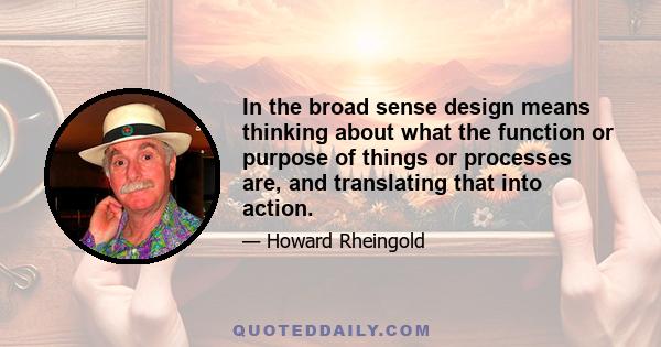 In the broad sense design means thinking about what the function or purpose of things or processes are, and translating that into action.