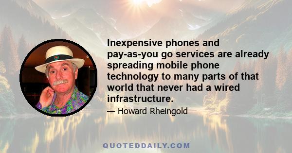 Inexpensive phones and pay-as-you go services are already spreading mobile phone technology to many parts of that world that never had a wired infrastructure.