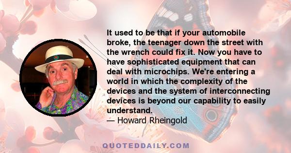 It used to be that if your automobile broke, the teenager down the street with the wrench could fix it. Now you have to have sophisticated equipment that can deal with microchips. We're entering a world in which the