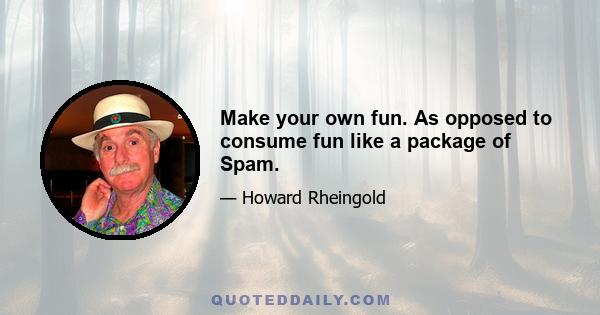 Make your own fun. As opposed to consume fun like a package of Spam.