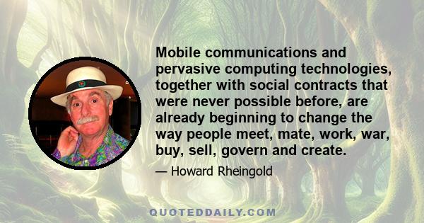 Mobile communications and pervasive computing technologies, together with social contracts that were never possible before, are already beginning to change the way people meet, mate, work, war, buy, sell, govern and