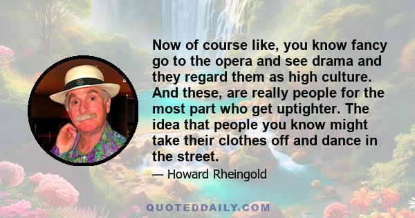Now of course like, you know fancy go to the opera and see drama and they regard them as high culture. And these, are really people for the most part who get uptighter. The idea that people you know might take their
