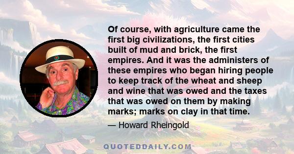 Of course, with agriculture came the first big civilizations, the first cities built of mud and brick, the first empires. And it was the administers of these empires who began hiring people to keep track of the wheat