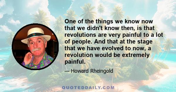 One of the things we know now that we didn't know then, is that revolutions are very painful to a lot of people. And that at the stage that we have evolved to now, a revolution would be extremely painful.