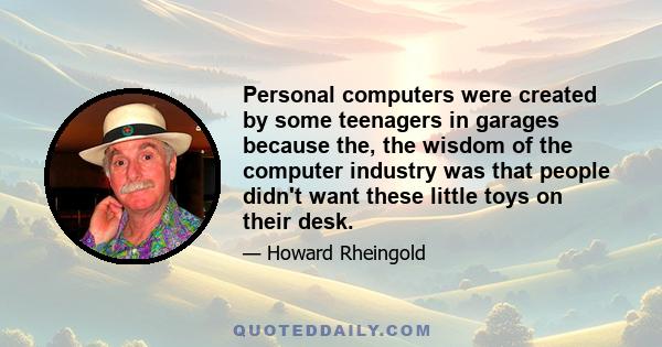 Personal computers were created by some teenagers in garages because the, the wisdom of the computer industry was that people didn't want these little toys on their desk.