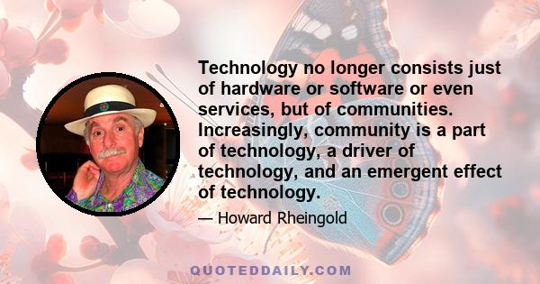 Technology no longer consists just of hardware or software or even services, but of communities. Increasingly, community is a part of technology, a driver of technology, and an emergent effect of technology.