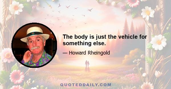 The body is just the vehicle for something else.