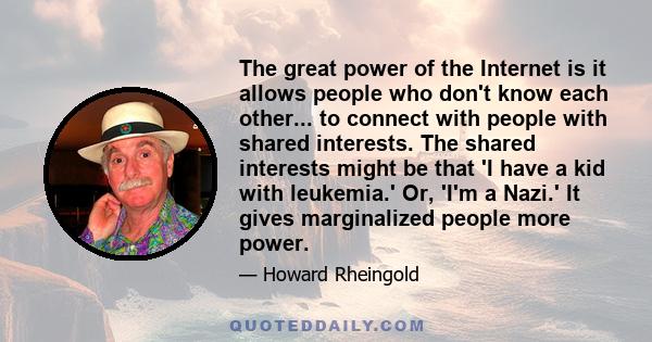 The great power of the Internet is it allows people who don't know each other... to connect with people with shared interests. The shared interests might be that 'I have a kid with leukemia.' Or, 'I'm a Nazi.' It gives