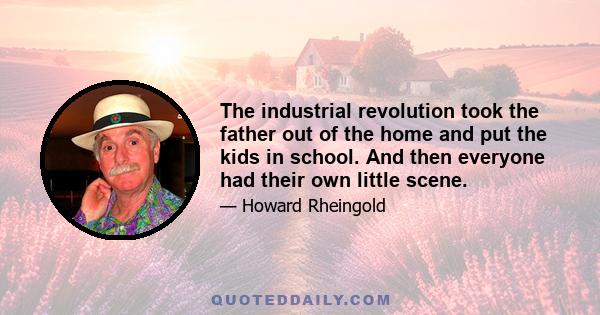 The industrial revolution took the father out of the home and put the kids in school. And then everyone had their own little scene.