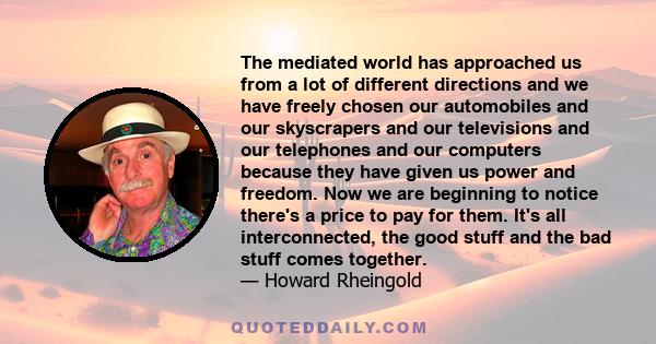 The mediated world has approached us from a lot of different directions and we have freely chosen our automobiles and our skyscrapers and our televisions and our telephones and our computers because they have given us