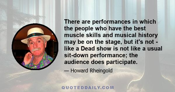 There are performances in which the people who have the best muscle skills and musical history may be on the stage, but it's not  -  like a Dead show is not like a usual sit-down performance; the audience does