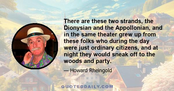 There are these two strands, the Dionysian and the Appollonian, and in the same theater grew up from these folks who during the day were just ordinary citizens, and at night they would sneak off to the woods and party.