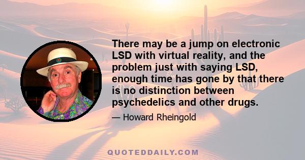 There may be a jump on electronic LSD with virtual reality, and the problem just with saying LSD, enough time has gone by that there is no distinction between psychedelics and other drugs.