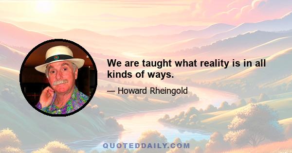 We are taught what reality is in all kinds of ways.