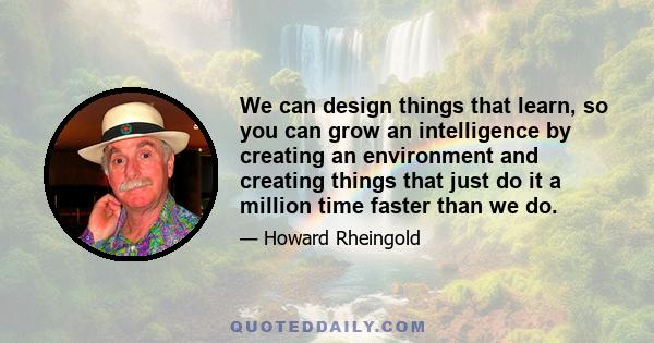 We can design things that learn, so you can grow an intelligence by creating an environment and creating things that just do it a million time faster than we do.