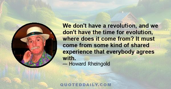 We don't have a revolution, and we don't have the time for evolution, where does it come from? It must come from some kind of shared experience that everybody agrees with.