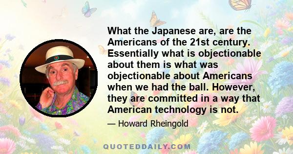 What the Japanese are, are the Americans of the 21st century. Essentially what is objectionable about them is what was objectionable about Americans when we had the ball. However, they are committed in a way that