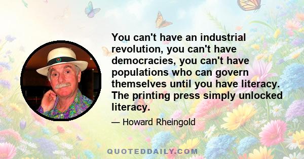 You can't have an industrial revolution, you can't have democracies, you can't have populations who can govern themselves until you have literacy. The printing press simply unlocked literacy.