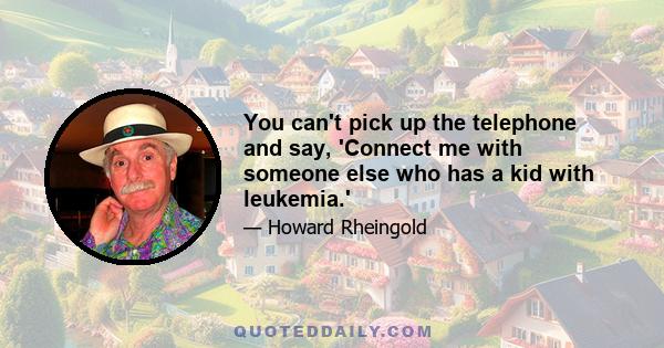 You can't pick up the telephone and say, 'Connect me with someone else who has a kid with leukemia.'