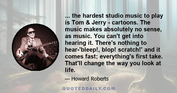 ... the hardest studio music to play is Tom & Jerry - cartoons. The music makes absolutely no sense, as music. You can't get into hearing it. There's nothing to hear-'bleep!, blop! scratch!' and it comes fast;