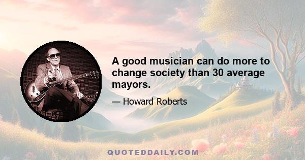 A good musician can do more to change society than 30 average mayors.