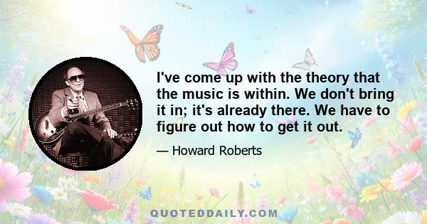 I've come up with the theory that the music is within. We don't bring it in; it's already there. We have to figure out how to get it out.