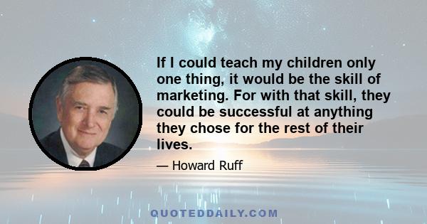 If I could teach my children only one thing, it would be the skill of marketing. For with that skill, they could be successful at anything they chose for the rest of their lives.