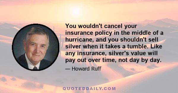 You wouldn't cancel your insurance policy in the middle of a hurricane, and you shouldn't sell silver when it takes a tumble. Like any insurance, silver's value will pay out over time, not day by day.