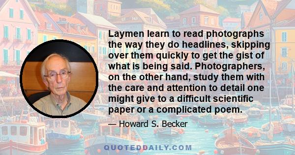 Laymen learn to read photographs the way they do headlines, skipping over them quickly to get the gist of what is being said. Photographers, on the other hand, study them with the care and attention to detail one might