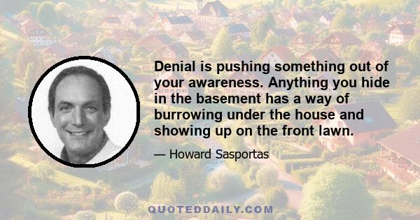 Denial is pushing something out of your awareness. Anything you hide in the basement has a way of burrowing under the house and showing up on the front lawn.