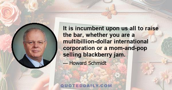 It is incumbent upon us all to raise the bar, whether you are a multibillion-dollar international corporation or a mom-and-pop selling blackberry jam.