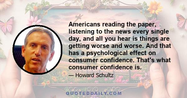 Americans reading the paper, listening to the news every single day, and all you hear is things are getting worse and worse. And that has a psychological effect on consumer confidence. That's what consumer confidence is.