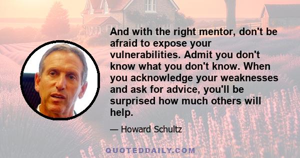 And with the right mentor, don't be afraid to expose your vulnerabilities. Admit you don't know what you don't know. When you acknowledge your weaknesses and ask for advice, you'll be surprised how much others will help.