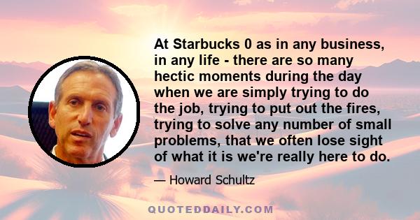 At Starbucks 0 as in any business, in any life - there are so many hectic moments during the day when we are simply trying to do the job, trying to put out the fires, trying to solve any number of small problems, that