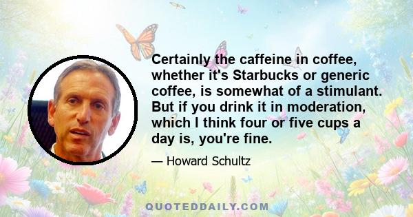 Certainly the caffeine in coffee, whether it's Starbucks or generic coffee, is somewhat of a stimulant. But if you drink it in moderation, which I think four or five cups a day is, you're fine.