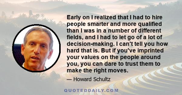 Early on I realized that I had to hire people smarter and more qualified than I was in a number of different fields, and I had to let go of a lot of decision-making. I can't tell you how hard that is. But if you've