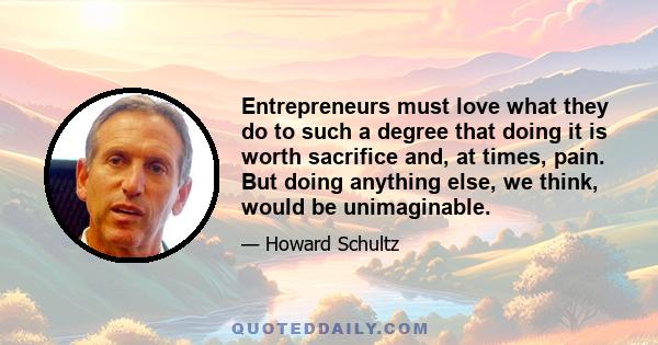 Entrepreneurs must love what they do to such a degree that doing it is worth sacrifice and, at times, pain. But doing anything else, we think, would be unimaginable.