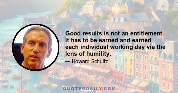 Good results is not an entitlement. It has to be earned and earned each individual working day via the lens of humility.