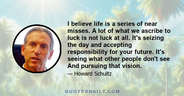 I believe life is a series of near misses. A lot of what we ascribe to luck is not luck at all. It's seizing the day and accepting responsibility for your future. It's seeing what other people don't see And pursuing