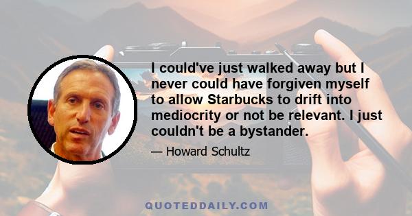 I could've just walked away but I never could have forgiven myself to allow Starbucks to drift into mediocrity or not be relevant. I just couldn't be a bystander.