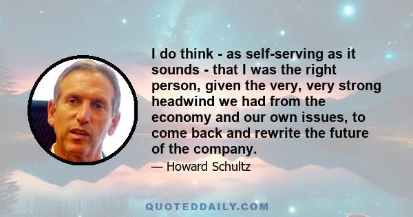 I do think - as self-serving as it sounds - that I was the right person, given the very, very strong headwind we had from the economy and our own issues, to come back and rewrite the future of the company.