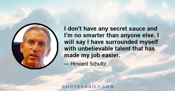 I don't have any secret sauce and I'm no smarter than anyone else. I will say I have surrounded myself with unbelievable talent that has made my job easier.