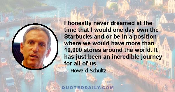 I honestly never dreamed at the time that I would one day own the Starbucks and or be in a position where we would have more than 10,000 stores around the world. It has just been an incredible journey for all of us.