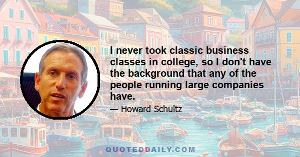 I never took classic business classes in college, so I don't have the background that any of the people running large companies have.