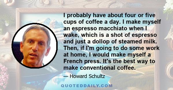 I probably have about four or five cups of coffee a day. I make myself an espresso macchiato when I wake, which is a shot of espresso and just a dollop of steamed milk. Then, if I'm going to do some work at home, I